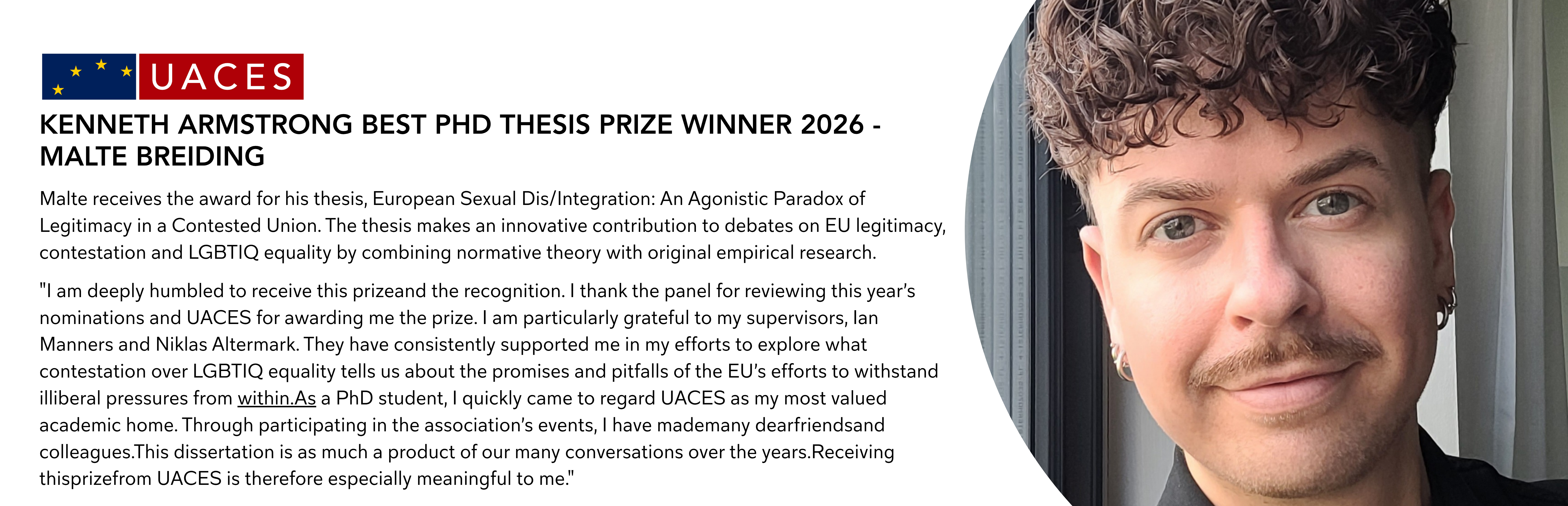 Malte receives the award for his thesis, European Sexual Dis/Integration: An Agonistic Paradox of Legitimacy in a Contested Union. The thesis makes an innovative contribution to debates on EU legitimacy, contestation and LGBTIQ equality by combining normative theory with original empirical research. "I am deeply humbled to receive this prizeand the recognition. I thank the panel for reviewing this year’s nominations and UACES for awarding me the prize. I am particularly grateful to my supervisors, Ian Manners and Niklas Altermark. They have consistently supported me in my efforts to explore what contestation over LGBTIQ equality tells us about the promises and pitfalls of the EU’s efforts to withstand illiberal pressures from within.As a PhD student, I quickly came to regard UACES as my most valued academic home. Through participating in the association’s events, I have mademany dearfriendsand colleagues.This dissertation is as much a product of our many conversations over the years.Receiving thisprizefrom UACES is therefore especially meaningful to me."